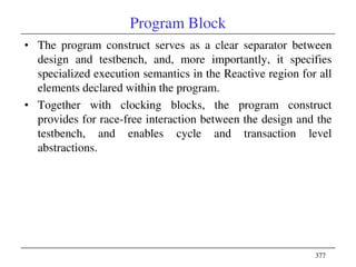 377
Program Block
• The program construct serves as a clear separator between
design and testbench, and, more importantly, it specifies
specialized execution semantics in the Reactive region for all
elements declared within the program.
• Together with clocking blocks, the program construct
provides for race-free interaction between the design and the
testbench, and enables cycle and transaction level
abstractions.
 