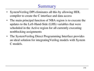 379
Summary
• SystemVerilog DPI eliminates all this by allowing HDL
compiler to create the C interface and data access
• The main principal function of NBA region is to execute the
updates to the Left-Hand-Side (LHS) variables that were
scheduled in the Active region for all currently executing
nonblocking assignments
• The SystemVerilog Direct Programming Interface provides
an ideal solution for integratingVerilog models with System
C models.
 