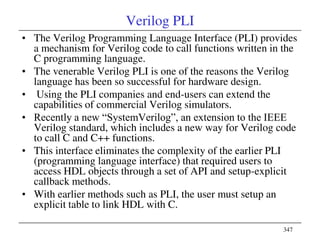 347
Verilog PLI
• The Verilog Programming Language Interface (PLI) provides
a mechanism for Verilog code to call functions written in the
C programming language.
• The venerable Verilog PLI is one of the reasons the Verilog
language has been so successful for hardware design.
• Using the PLI companies and end-users can extend the
capabilities of commercial Verilog simulators.
• Recently a new ―SystemVerilog‖, an extension to the IEEE
Verilog standard, which includes a new way for Verilog code
to call C and C++ functions.
• This interface eliminates the complexity of the earlier PLI
(programming language interface) that required users to
access HDL objects through a set of API and setup-explicit
callback methods.
• With earlier methods such as PLI, the user must setup an
explicit table to link HDL with C.
 