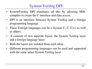 348
System Verilog DPI
• SystemVerilog DPI eliminates all this by allowing HDL
compiler to create the C interface and data access.
• DPI is an interface between System Verilog and a foreign
programming language.
• These Foreign languages can be a System C, C, C++ as well
as others.
• It consists of two separate layers: the System Verilog layer
and a foreign language layer.
• Both the layers are isolated from each other.
• Different programming languages can be used and supported
with the same intact System Verilog layer.
 