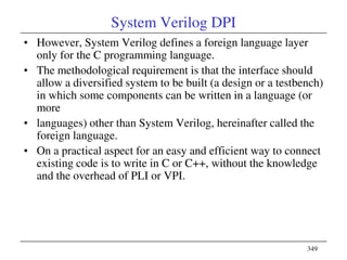 349
System Verilog DPI
• However, System Verilog defines a foreign language layer
only for the C programming language.
• The methodological requirement is that the interface should
allow a diversified system to be built (a design or a testbench)
in which some components can be written in a language (or
more
• languages) other than System Verilog, hereinafter called the
foreign language.
• On a practical aspect for an easy and efficient way to connect
existing code is to write in C or C++, without the knowledge
and the overhead of PLI or VPI.
 