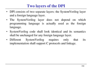 350
Two layers of the DPI
• DPI consists of two separate layers: the SystemVerilog layer
and a foreign language layer.
• The SystemVerilog layer does not depend on which
programming language is actually used as the foreign
language.
• SystemVerilog code shall look identical and its semantics
shall be unchanged for any foreign language layer.
• Different SystemVerilog requires only that its
implementation shall support C protocols and linkage.
 