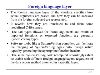 352
Foreign language layer
• The foreign language layer of the interface specifies how
actual arguments are passed and how they can be accessed
from the foreign code and are represented.
• It reveals how they are translated to and from some
predefined C-like types.
• The data types allowed for formal arguments and results of
imported functions or exported functions are generally
SystemVerilog types.
• Software tools, like a SystemVerilog compiler, can facilitate
the mapping of SystemVerilog types onto foreign native
types by generating the appropriate function headers.
• The same SystemVerilog code (compiled accordingly) shall
be usable with different foreign language layers, regardless of
the data access method assumed in a specific layer.
 