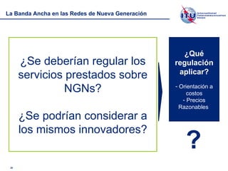 La Banda Ancha en las Redes de Nueva Generación ¿Se deberían regular los servicios prestados sobre NGNs? ¿Se podrían considerar a los mismos innovadores? ¿Qué regulación aplicar? Orientación a costos Precios Razonables  ? 