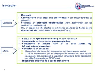 Introduction Creciente Concentración  en las  áreas  más  desarrolladas  y con mayor densidad de población Focalizada en  productos empaquetados  (valor determinado por los servicios de banda ancha) Hay un  segmento  de clientes  que demanda  servicios de banda ancha de alta velocidad  (servicios ofrecidos sobre NGANs) Basada en los  operadores de cable y  los operadores  ULL Concentrada  en determinadas  zonas geográficas  Competencia en precios  mayor en las zonas  donde hay infraestructuras alternativas Competencia en servicios : Hasta ahora sólo donde hay competencia en infraestructuras (cable) A futuro, condicionada por el despliegue de NGANs por parte de los operadores: como respuesta a la presión competitiva de los operadores de cable (Recomendación CE NGANs) Importancia creciente de la banda ancha móvil Demanda Oferta 