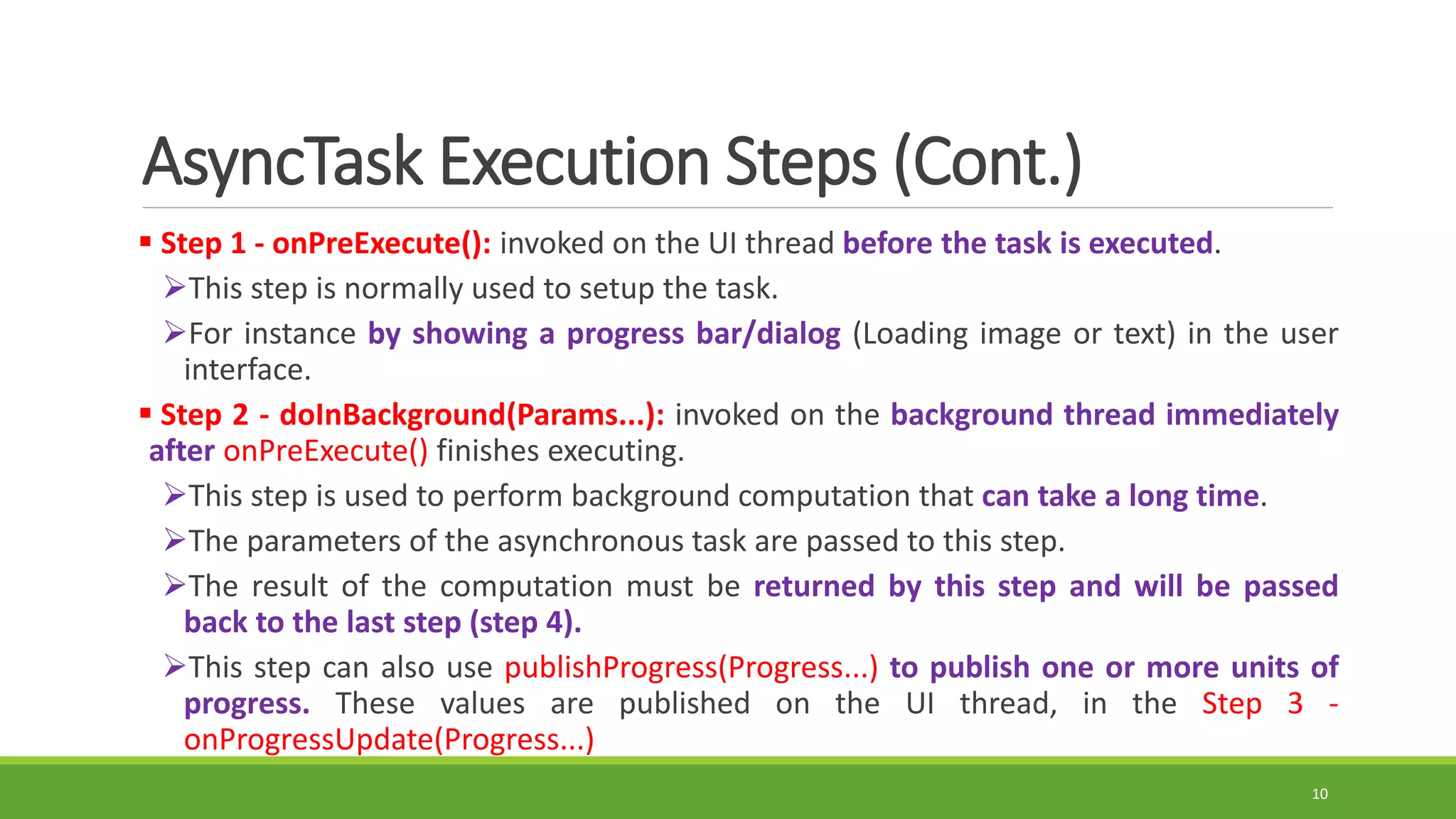 AsyncTask Execution Steps (Cont.)
 Step 1 - onPreExecute(): invoked on the UI thread before the task is executed.
This step is normally used to setup the task.
For instance by showing a progress bar/dialog (Loading image or text) in the user
interface.
 Step 2 - doInBackground(Params...): invoked on the background thread immediately
after onPreExecute() finishes executing.
This step is used to perform background computation that can take a long time.
The parameters of the asynchronous task are passed to this step.
The result of the computation must be returned by this step and will be passed
back to the last step (step 4).
This step can also use publishProgress(Progress...) to publish one or more units of
progress. These values are published on the UI thread, in the Step 3 -
onProgressUpdate(Progress...)
10
 