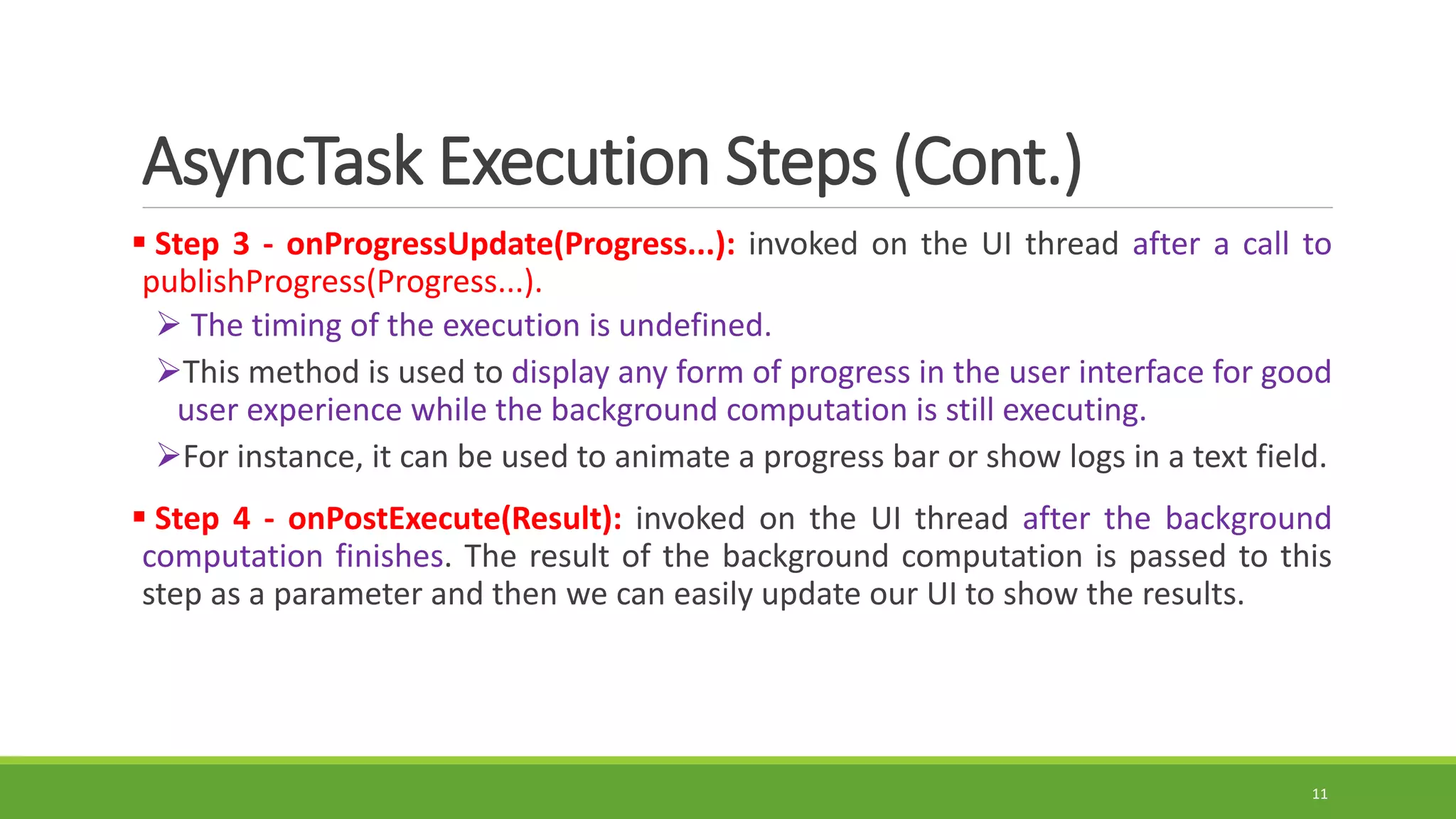 AsyncTask Execution Steps (Cont.)
 Step 3 - onProgressUpdate(Progress...): invoked on the UI thread after a call to
publishProgress(Progress...).
 The timing of the execution is undefined.
This method is used to display any form of progress in the user interface for good
user experience while the background computation is still executing.
For instance, it can be used to animate a progress bar or show logs in a text field.
 Step 4 - onPostExecute(Result): invoked on the UI thread after the background
computation finishes. The result of the background computation is passed to this
step as a parameter and then we can easily update our UI to show the results.
11
 