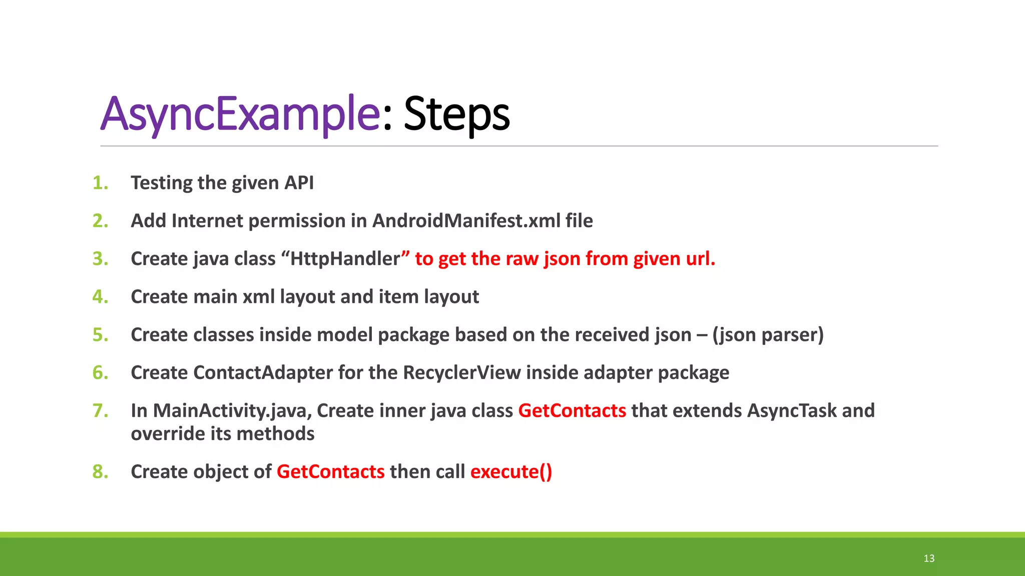 AsyncExample: Steps
1. Testing the given API
2. Add Internet permission in AndroidManifest.xml file
3. Create java class “HttpHandler” to get the raw json from given url.
4. Create main xml layout and item layout
5. Create classes inside model package based on the received json – (json parser)
6. Create ContactAdapter for the RecyclerView inside adapter package
7. In MainActivity.java, Create inner java class GetContacts that extends AsyncTask and
override its methods
8. Create object of GetContacts then call execute()
13
 
