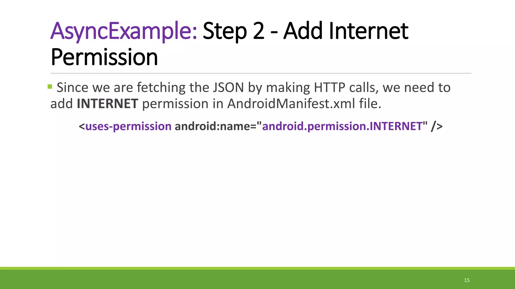 AsyncExample: Step 2 - Add Internet
Permission
 Since we are fetching the JSON by making HTTP calls, we need to
add INTERNET permission in AndroidManifest.xml file.
<uses-permission android:name="android.permission.INTERNET" />
15
 