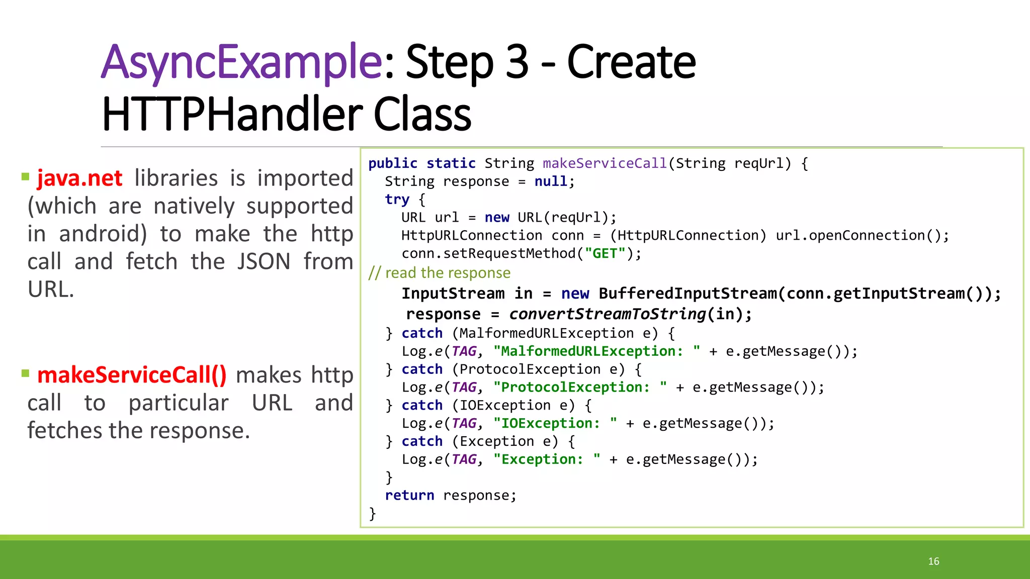 AsyncExample: Step 3 - Create
HTTPHandler Class
 java.net libraries is imported
(which are natively supported
in android) to make the http
call and fetch the JSON from
URL.
 makeServiceCall() makes http
call to particular URL and
fetches the response.
16
public static String makeServiceCall(String reqUrl) {
String response = null;
try {
URL url = new URL(reqUrl);
HttpURLConnection conn = (HttpURLConnection) url.openConnection();
conn.setRequestMethod("GET");
// read the response
InputStream in = new BufferedInputStream(conn.getInputStream());
response = convertStreamToString(in);
} catch (MalformedURLException e) {
Log.e(TAG, "MalformedURLException: " + e.getMessage());
} catch (ProtocolException e) {
Log.e(TAG, "ProtocolException: " + e.getMessage());
} catch (IOException e) {
Log.e(TAG, "IOException: " + e.getMessage());
} catch (Exception e) {
Log.e(TAG, "Exception: " + e.getMessage());
}
return response;
}
 