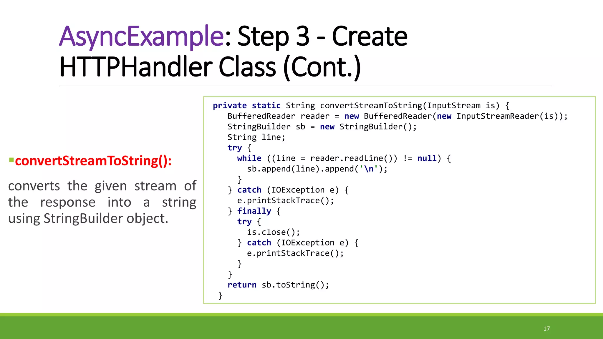 AsyncExample: Step 3 - Create
HTTPHandler Class (Cont.)
convertStreamToString():
converts the given stream of
the response into a string
using StringBuilder object.
17
private static String convertStreamToString(InputStream is) {
BufferedReader reader = new BufferedReader(new InputStreamReader(is));
StringBuilder sb = new StringBuilder();
String line;
try {
while ((line = reader.readLine()) != null) {
sb.append(line).append('n');
}
} catch (IOException e) {
e.printStackTrace();
} finally {
try {
is.close();
} catch (IOException e) {
e.printStackTrace();
}
}
return sb.toString();
}
 