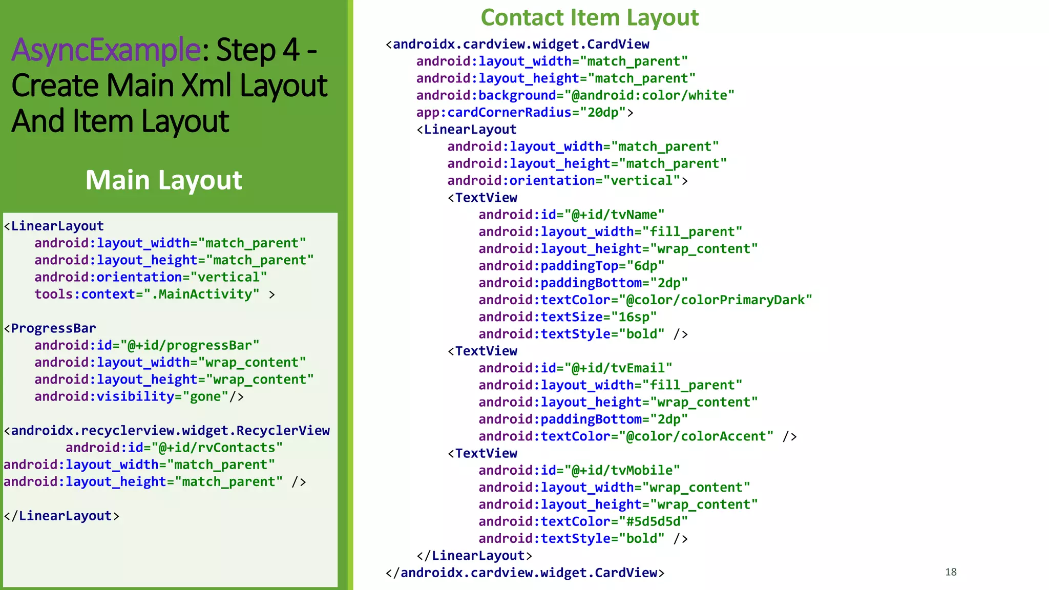 AsyncExample: Step 4 -
Create Main Xml Layout
And Item Layout
<LinearLayout
android:layout_width="match_parent"
android:layout_height="match_parent"
android:orientation="vertical"
tools:context=".MainActivity" >
<ProgressBar
android:id="@+id/progressBar"
android:layout_width="wrap_content"
android:layout_height="wrap_content"
android:visibility="gone"/>
<androidx.recyclerview.widget.RecyclerView
android:id="@+id/rvContacts"
android:layout_width="match_parent"
android:layout_height="match_parent" />
</LinearLayout>
Main Layout
18
Contact Item Layout
<androidx.cardview.widget.CardView
android:layout_width="match_parent"
android:layout_height="match_parent"
android:background="@android:color/white"
app:cardCornerRadius="20dp">
<LinearLayout
android:layout_width="match_parent"
android:layout_height="match_parent"
android:orientation="vertical">
<TextView
android:id="@+id/tvName"
android:layout_width="fill_parent"
android:layout_height="wrap_content"
android:paddingTop="6dp"
android:paddingBottom="2dp"
android:textColor="@color/colorPrimaryDark"
android:textSize="16sp"
android:textStyle="bold" />
<TextView
android:id="@+id/tvEmail"
android:layout_width="fill_parent"
android:layout_height="wrap_content"
android:paddingBottom="2dp"
android:textColor="@color/colorAccent" />
<TextView
android:id="@+id/tvMobile"
android:layout_width="wrap_content"
android:layout_height="wrap_content"
android:textColor="#5d5d5d"
android:textStyle="bold" />
</LinearLayout>
</androidx.cardview.widget.CardView>
 