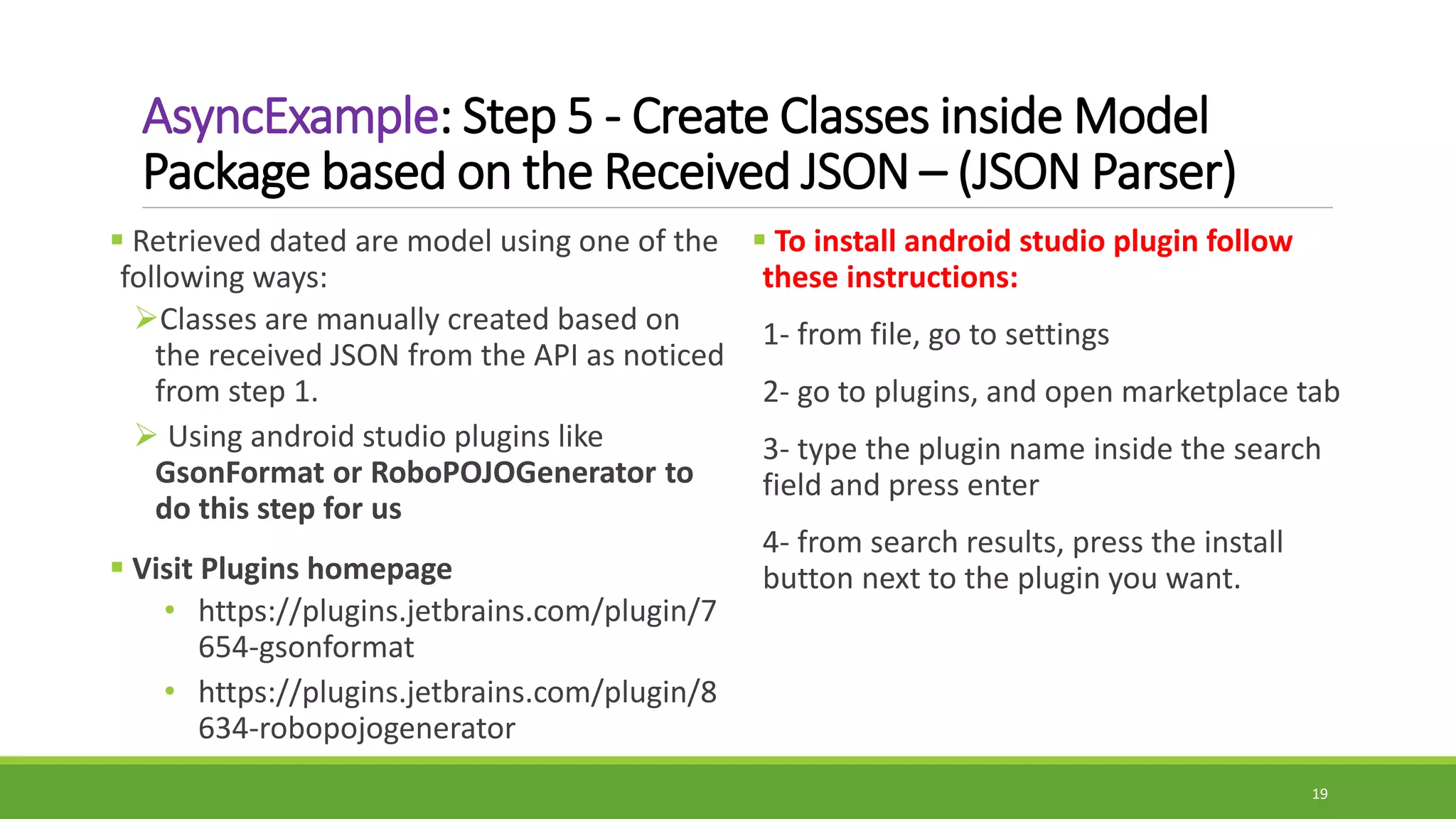 AsyncExample: Step 5 - Create Classes inside Model
Package based on the Received JSON – (JSON Parser)
 To install android studio plugin follow
these instructions:
1- from file, go to settings
2- go to plugins, and open marketplace tab
3- type the plugin name inside the search
field and press enter
4- from search results, press the install
button next to the plugin you want.
 Retrieved dated are model using one of the
following ways:
Classes are manually created based on
the received JSON from the API as noticed
from step 1.
 Using android studio plugins like
GsonFormat or RoboPOJOGenerator to
do this step for us
 Visit Plugins homepage
• https://plugins.jetbrains.com/plugin/7
654-gsonformat
• https://plugins.jetbrains.com/plugin/8
634-robopojogenerator
19
 