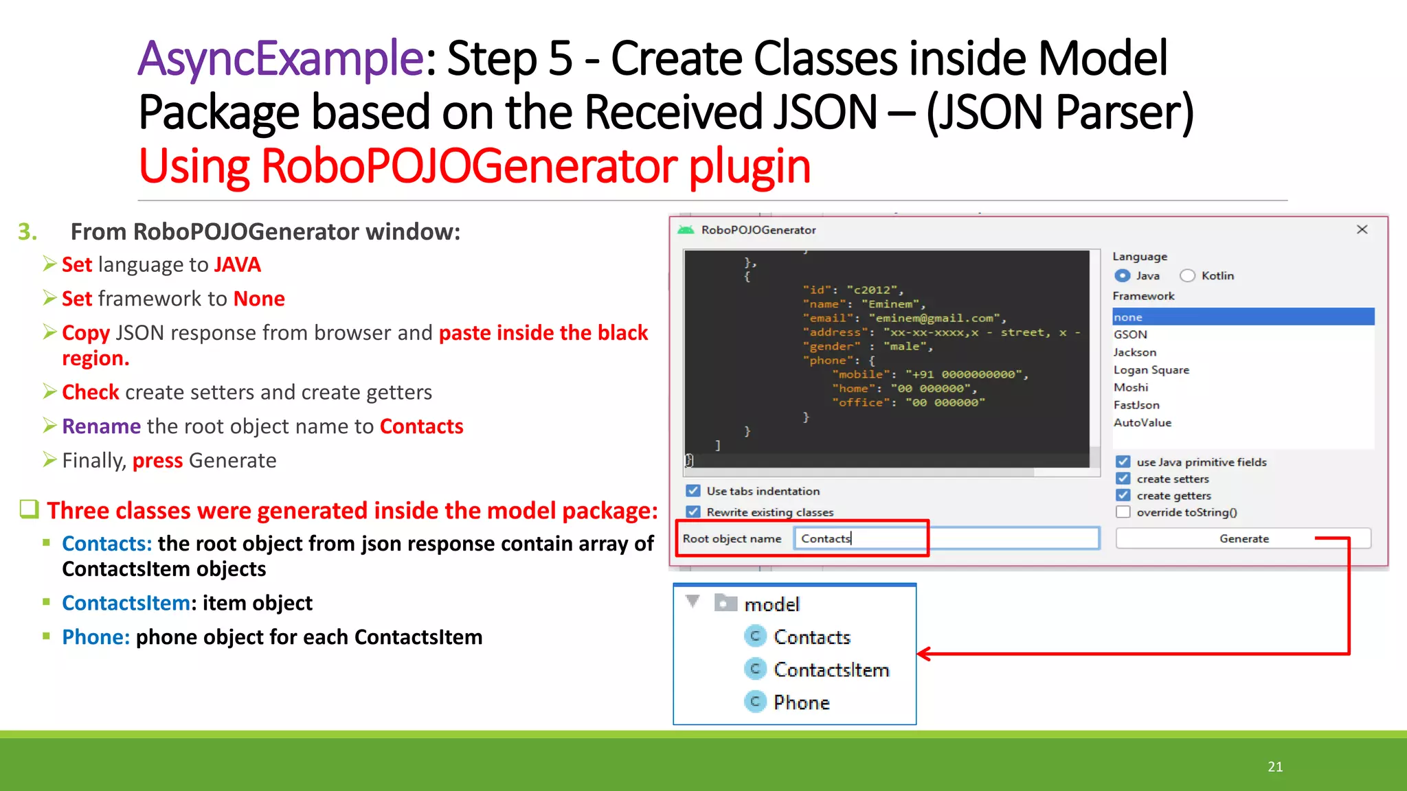 AsyncExample: Step 5 - Create Classes inside Model
Package based on the Received JSON – (JSON Parser)
Using RoboPOJOGenerator plugin
3. From RoboPOJOGenerator window:
Set language to JAVA
Set framework to None
Copy JSON response from browser and paste inside the black
region.
Check create setters and create getters
Rename the root object name to Contacts
Finally, press Generate
 Three classes were generated inside the model package:
 Contacts: the root object from json response contain array of
ContactsItem objects
 ContactsItem: item object
 Phone: phone object for each ContactsItem
21
 