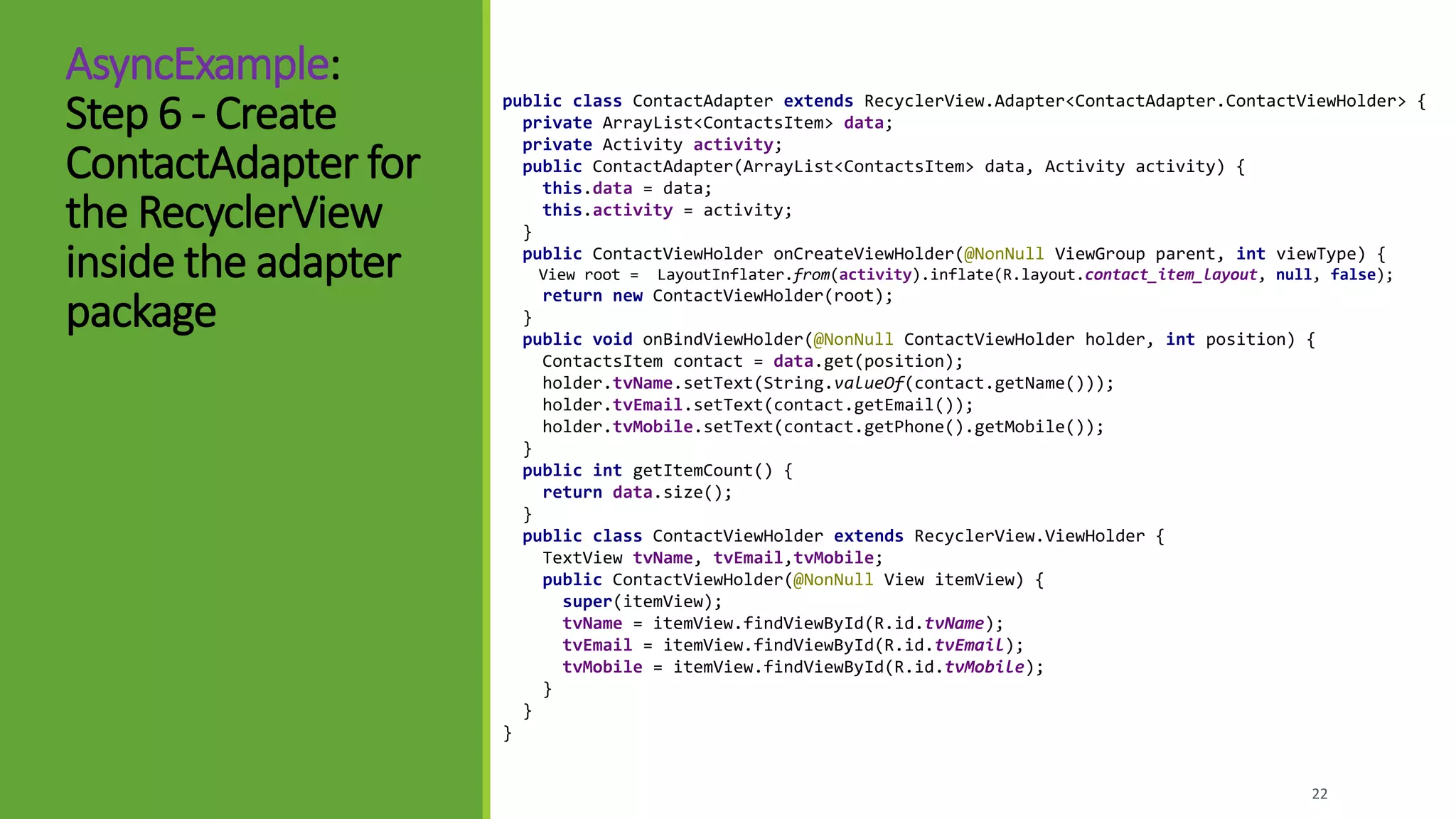 AsyncExample:
Step 6 - Create
ContactAdapter for
the RecyclerView
inside the adapter
package
22
public class ContactAdapter extends RecyclerView.Adapter<ContactAdapter.ContactViewHolder> {
private ArrayList<ContactsItem> data;
private Activity activity;
public ContactAdapter(ArrayList<ContactsItem> data, Activity activity) {
this.data = data;
this.activity = activity;
}
public ContactViewHolder onCreateViewHolder(@NonNull ViewGroup parent, int viewType) {
View root = LayoutInflater.from(activity).inflate(R.layout.contact_item_layout, null, false);
return new ContactViewHolder(root);
}
public void onBindViewHolder(@NonNull ContactViewHolder holder, int position) {
ContactsItem contact = data.get(position);
holder.tvName.setText(String.valueOf(contact.getName()));
holder.tvEmail.setText(contact.getEmail());
holder.tvMobile.setText(contact.getPhone().getMobile());
}
public int getItemCount() {
return data.size();
}
public class ContactViewHolder extends RecyclerView.ViewHolder {
TextView tvName, tvEmail,tvMobile;
public ContactViewHolder(@NonNull View itemView) {
super(itemView);
tvName = itemView.findViewById(R.id.tvName);
tvEmail = itemView.findViewById(R.id.tvEmail);
tvMobile = itemView.findViewById(R.id.tvMobile);
}
}
}
 