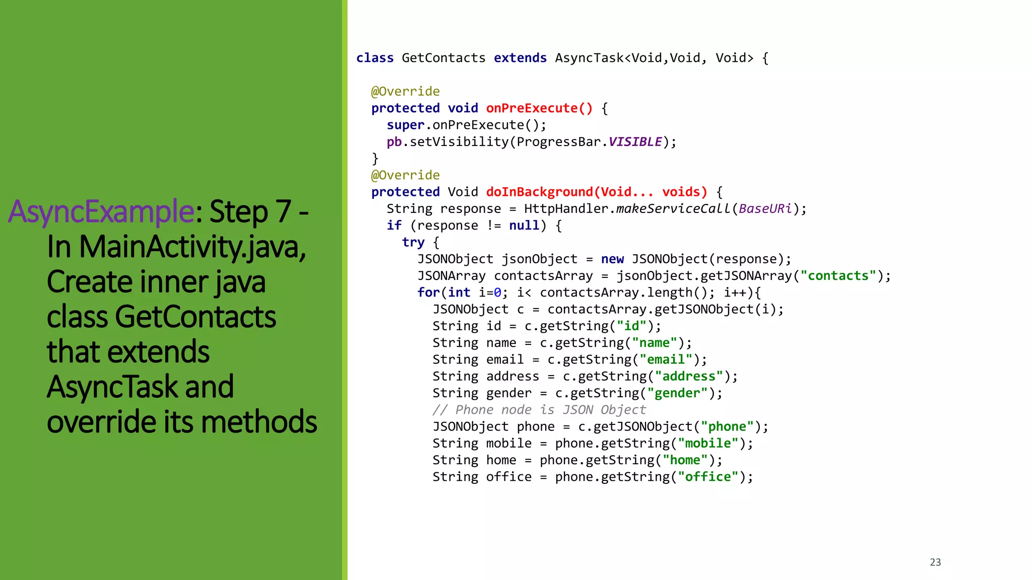 23
class GetContacts extends AsyncTask<Void,Void, Void> {
@Override
protected void onPreExecute() {
super.onPreExecute();
pb.setVisibility(ProgressBar.VISIBLE);
}
@Override
protected Void doInBackground(Void... voids) {
String response = HttpHandler.makeServiceCall(BaseURi);
if (response != null) {
try {
JSONObject jsonObject = new JSONObject(response);
JSONArray contactsArray = jsonObject.getJSONArray("contacts");
for(int i=0; i< contactsArray.length(); i++){
JSONObject c = contactsArray.getJSONObject(i);
String id = c.getString("id");
String name = c.getString("name");
String email = c.getString("email");
String address = c.getString("address");
String gender = c.getString("gender");
// Phone node is JSON Object
JSONObject phone = c.getJSONObject("phone");
String mobile = phone.getString("mobile");
String home = phone.getString("home");
String office = phone.getString("office");
AsyncExample: Step 7 -
In MainActivity.java,
Create inner java
class GetContacts
that extends
AsyncTask and
override its methods
 