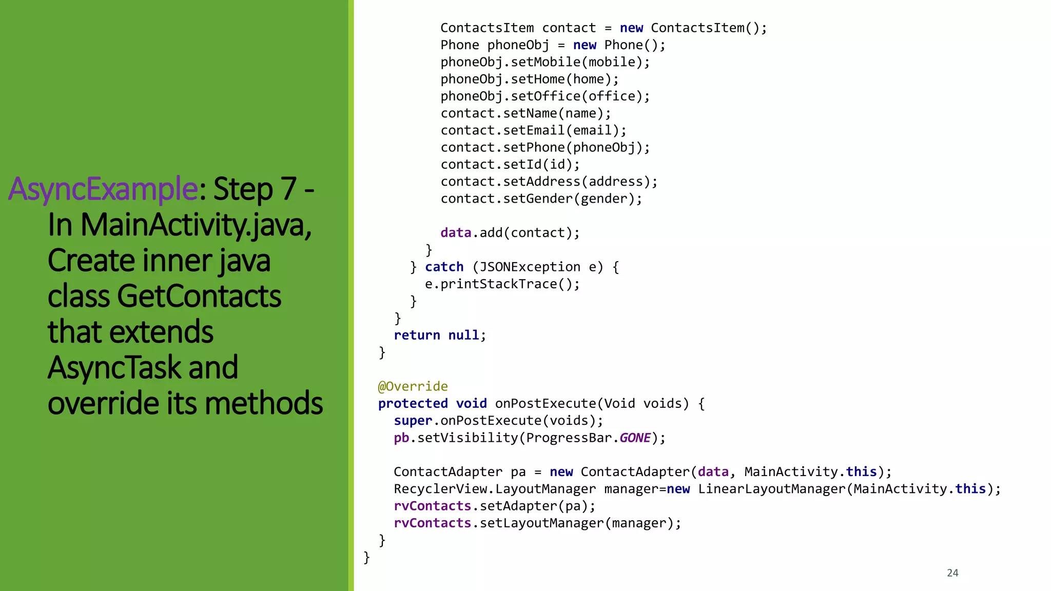 AsyncExample: Step 7 -
In MainActivity.java,
Create inner java
class GetContacts
that extends
AsyncTask and
override its methods
24
ContactsItem contact = new ContactsItem();
Phone phoneObj = new Phone();
phoneObj.setMobile(mobile);
phoneObj.setHome(home);
phoneObj.setOffice(office);
contact.setName(name);
contact.setEmail(email);
contact.setPhone(phoneObj);
contact.setId(id);
contact.setAddress(address);
contact.setGender(gender);
data.add(contact);
}
} catch (JSONException e) {
e.printStackTrace();
}
}
return null;
}
@Override
protected void onPostExecute(Void voids) {
super.onPostExecute(voids);
pb.setVisibility(ProgressBar.GONE);
ContactAdapter pa = new ContactAdapter(data, MainActivity.this);
RecyclerView.LayoutManager manager=new LinearLayoutManager(MainActivity.this);
rvContacts.setAdapter(pa);
rvContacts.setLayoutManager(manager);
}
}
 