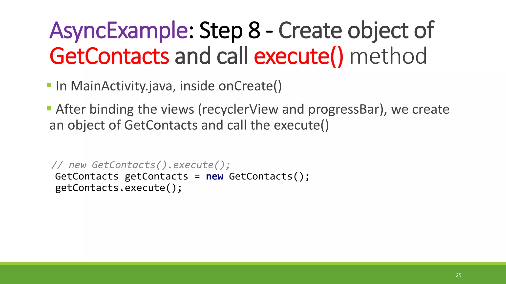 AsyncExample: Step 8 - Create object of
GetContacts and call execute() method
 In MainActivity.java, inside onCreate()
 After binding the views (recyclerView and progressBar), we create
an object of GetContacts and call the execute()
// new GetContacts().execute();
GetContacts getContacts = new GetContacts();
getContacts.execute();
25
 