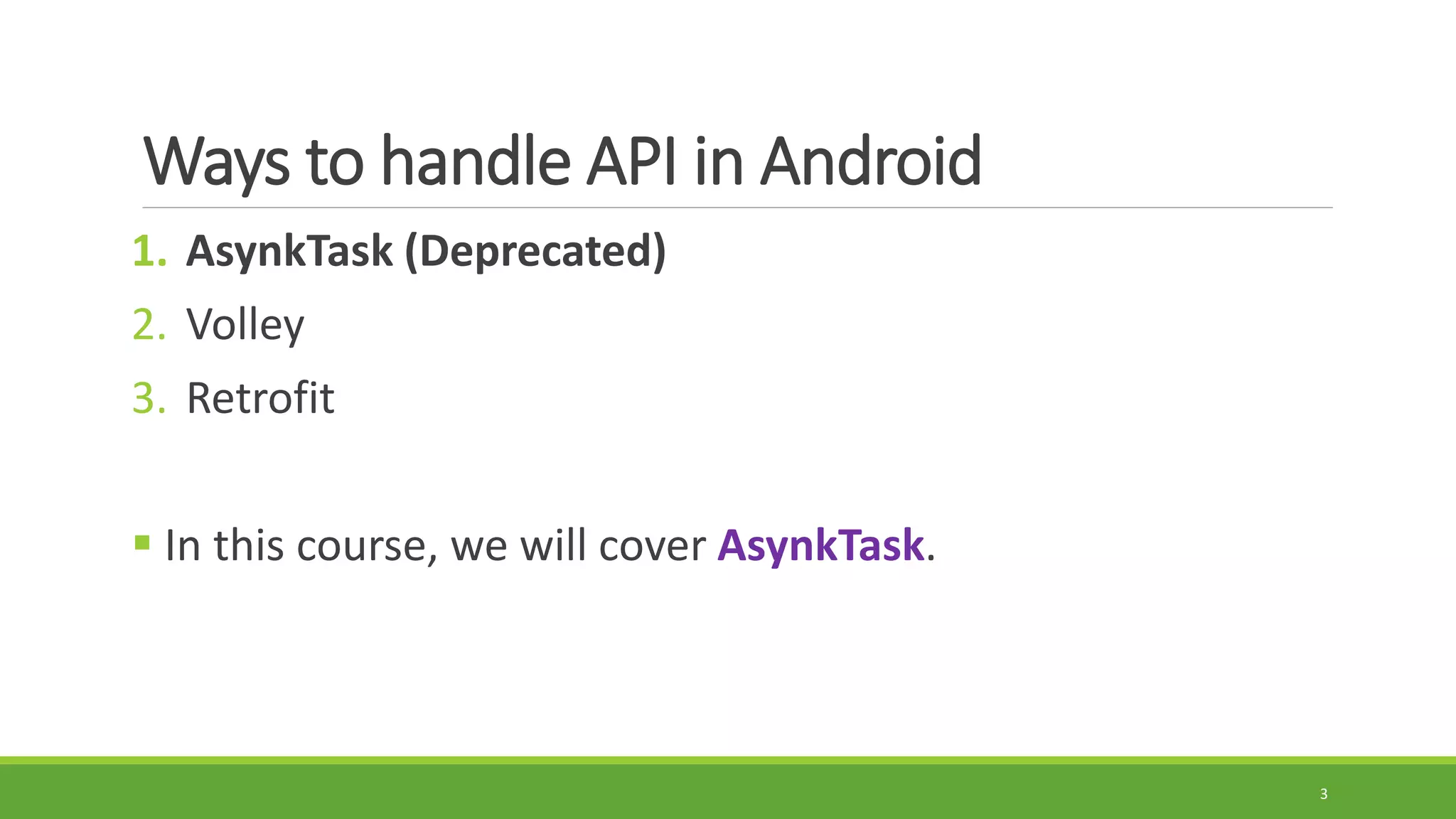 Ways to handle API in Android
1. AsynkTask (Deprecated)
2. Volley
3. Retrofit
 In this course, we will cover AsynkTask.
3
 