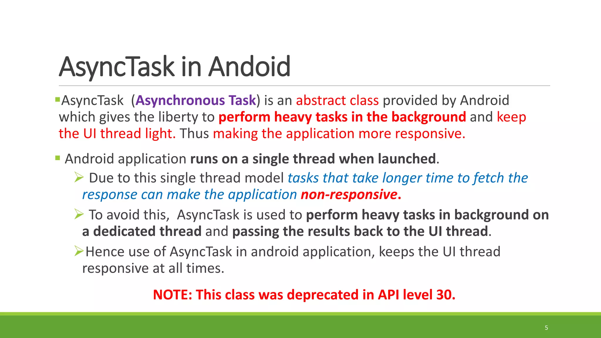 AsyncTask in Andoid
AsyncTask (Asynchronous Task) is an abstract class provided by Android
which gives the liberty to perform heavy tasks in the background and keep
the UI thread light. Thus making the application more responsive.
 Android application runs on a single thread when launched.
 Due to this single thread model tasks that take longer time to fetch the
response can make the application non-responsive.
 To avoid this, AsyncTask is used to perform heavy tasks in background on
a dedicated thread and passing the results back to the UI thread.
Hence use of AsyncTask in android application, keeps the UI thread
responsive at all times.
NOTE: This class was deprecated in API level 30.
5
 