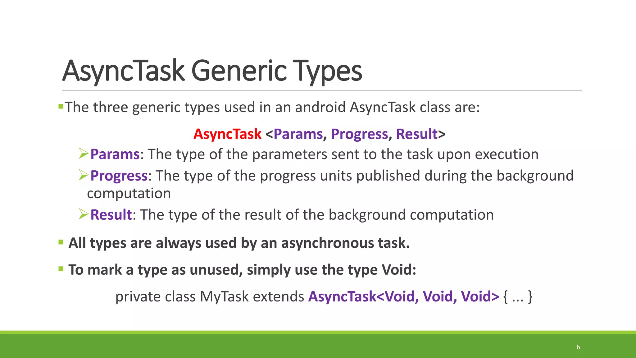 AsyncTask Generic Types
The three generic types used in an android AsyncTask class are:
AsyncTask <Params, Progress, Result>
Params: The type of the parameters sent to the task upon execution
Progress: The type of the progress units published during the background
computation
Result: The type of the result of the background computation
 All types are always used by an asynchronous task.
 To mark a type as unused, simply use the type Void:
private class MyTask extends AsyncTask<Void, Void, Void> { ... }
6
 
