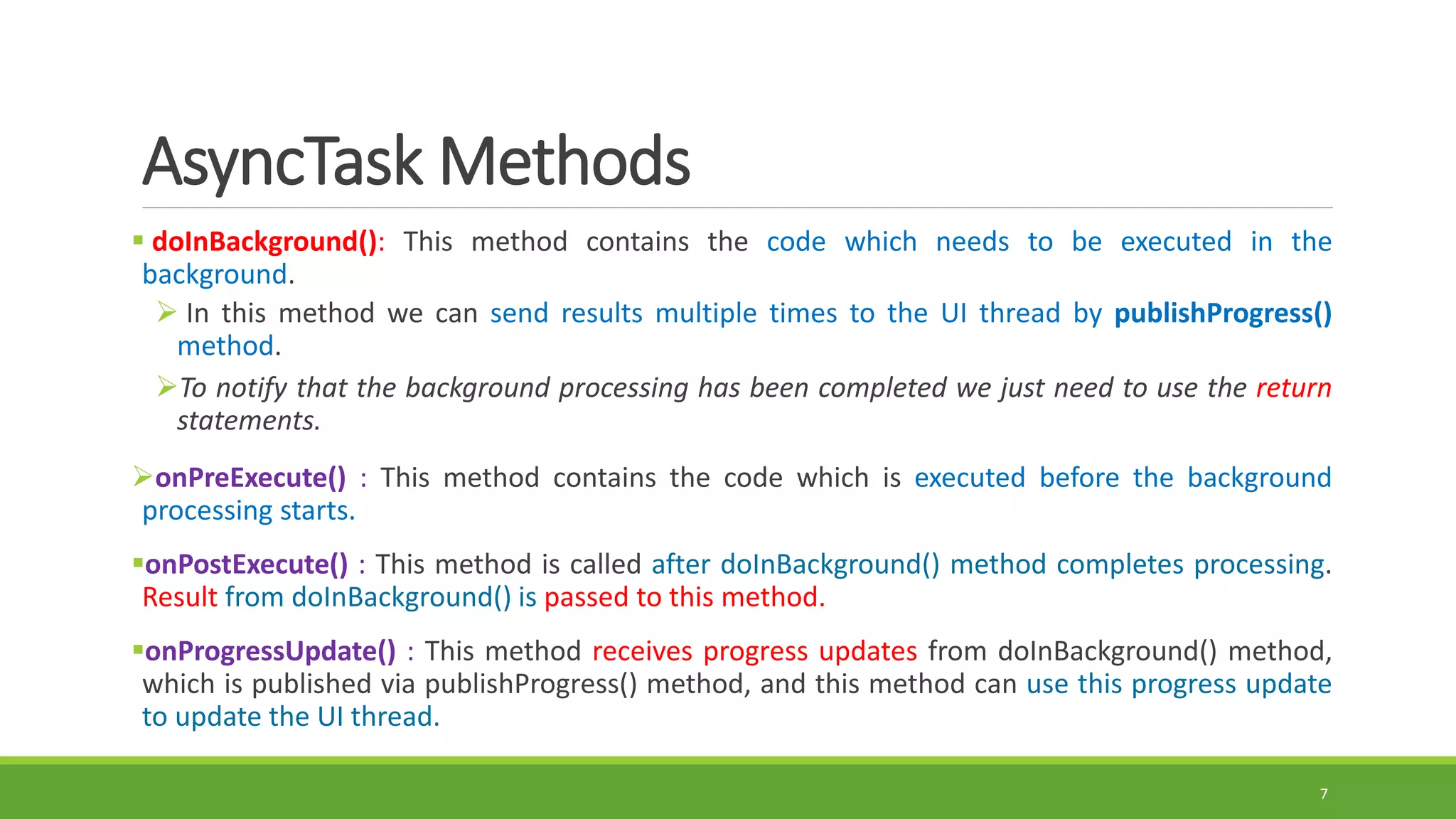 AsyncTask Methods
 doInBackground(): This method contains the code which needs to be executed in the
background.
 In this method we can send results multiple times to the UI thread by publishProgress()
method.
To notify that the background processing has been completed we just need to use the return
statements.
onPreExecute() : This method contains the code which is executed before the background
processing starts.
onPostExecute() : This method is called after doInBackground() method completes processing.
Result from doInBackground() is passed to this method.
onProgressUpdate() : This method receives progress updates from doInBackground() method,
which is published via publishProgress() method, and this method can use this progress update
to update the UI thread.
7
 