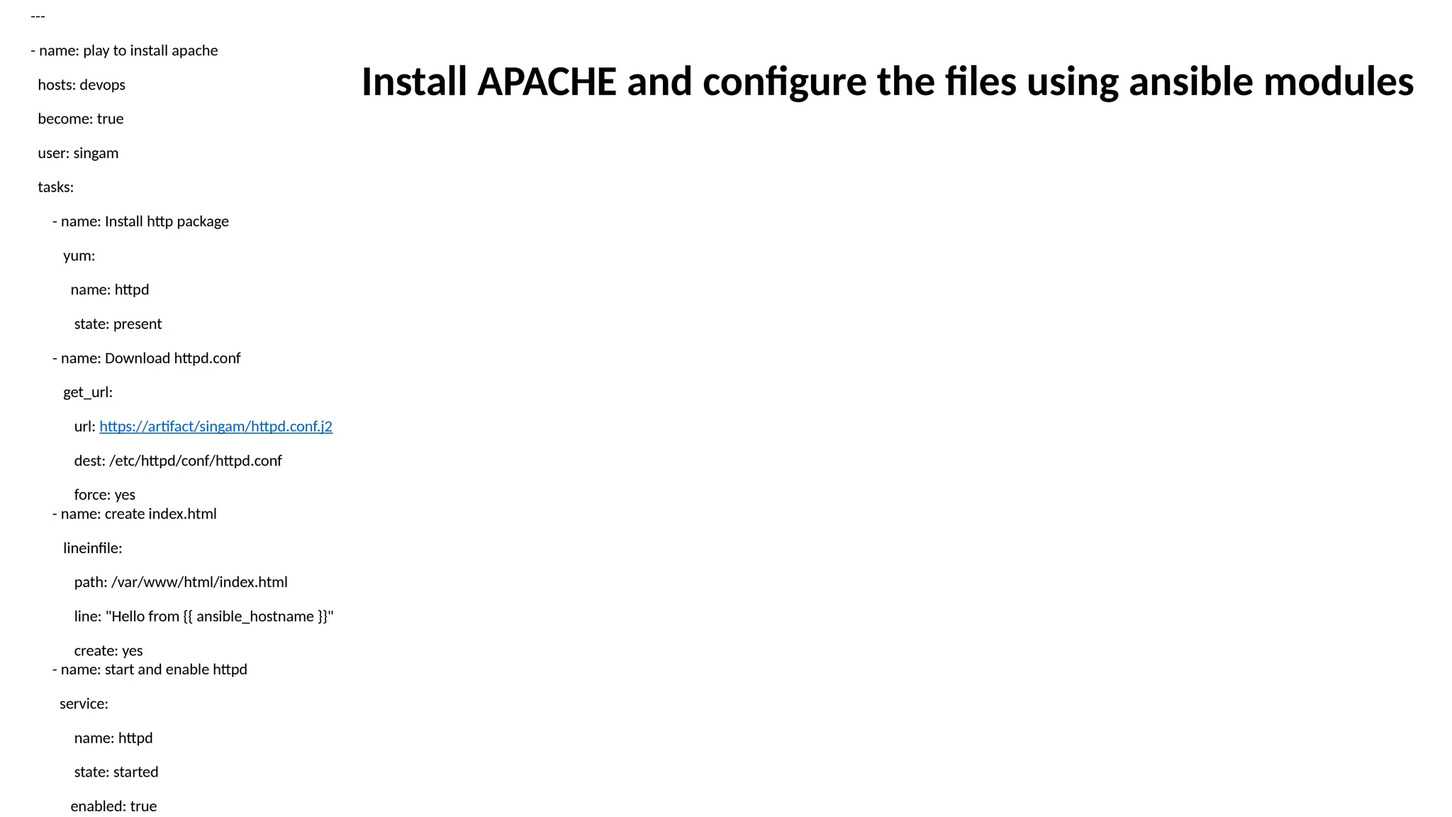 ---
- name: play to install apache
hosts: devops
become: true
user: singam
tasks:
- name: Install http package
yum:
name: httpd
state: present
- name: Download httpd.conf
get_url:
url: https://artifact/singam/httpd.conf.j2
dest: /etc/httpd/conf/httpd.conf
force: yes
- name: create index.html
lineinfile:
path: /var/www/html/index.html
line: "Hello from {{ ansible_hostname }}"
create: yes
- name: start and enable httpd
service:
name: httpd
state: started
enabled: true
Install APACHE and configure the files using ansible modules
 