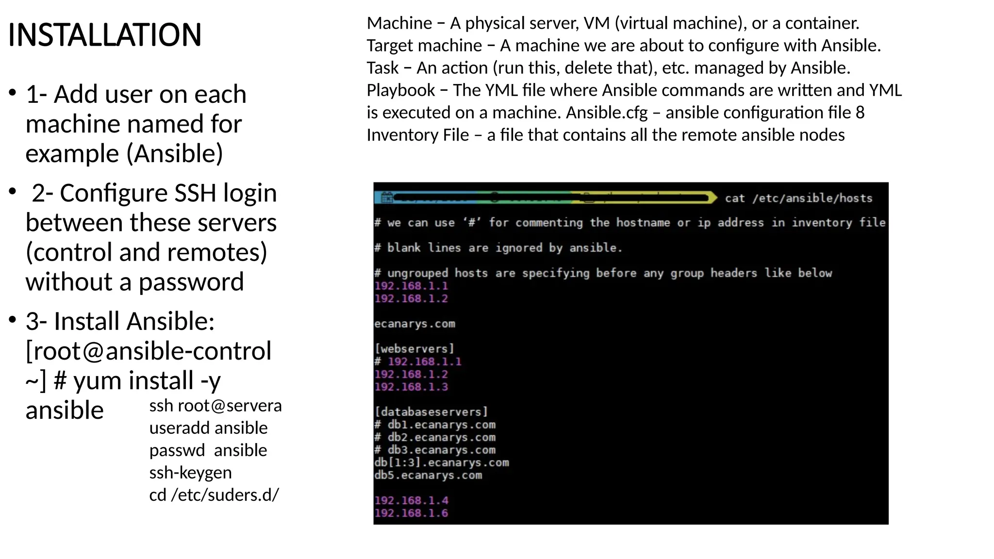 INSTALLATION
• 1- Add user on each
machine named for
example (Ansible)
• 2- Configure SSH login
between these servers
(control and remotes)
without a password
• 3- Install Ansible:
[root@ansible-control
~] # yum install -y
ansible
Machine − A physical server, VM (virtual machine), or a container.
Target machine − A machine we are about to configure with Ansible.
Task − An action (run this, delete that), etc. managed by Ansible.
Playbook − The YML file where Ansible commands are written and YML
is executed on a machine. Ansible.cfg – ansible configuration file 8
Inventory File – a file that contains all the remote ansible nodes
ssh root@servera
useradd ansible
passwd ansible
ssh-keygen
cd /etc/suders.d/
 