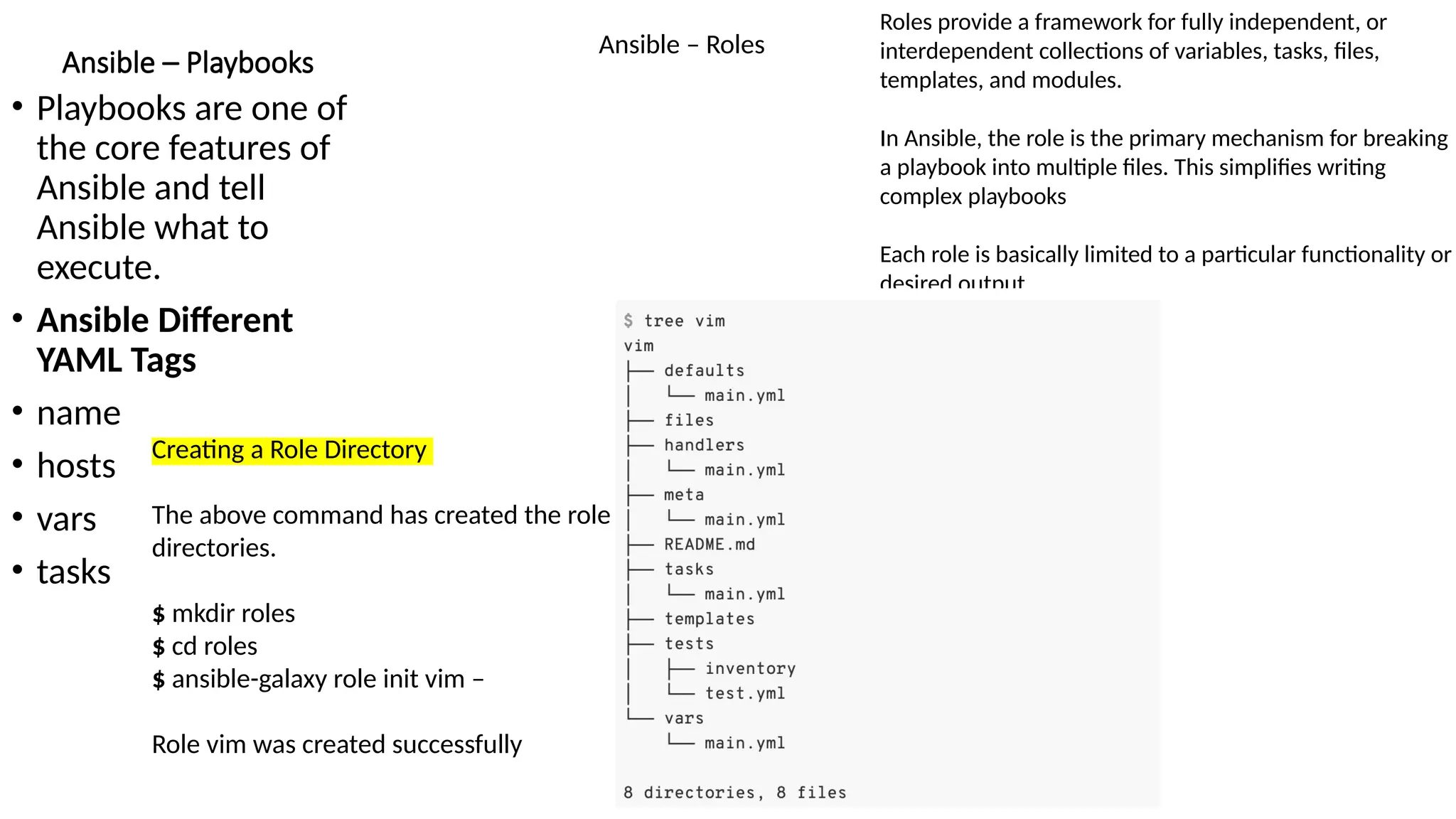Ansible – Playbooks
• Playbooks are one of
the core features of
Ansible and tell
Ansible what to
execute.
• Ansible Different
YAML Tags
• name
• hosts
• vars
• tasks
Ansible – Roles
Roles provide a framework for fully independent, or
interdependent collections of variables, tasks, files,
templates, and modules.
In Ansible, the role is the primary mechanism for breaking
a playbook into multiple files. This simplifies writing
complex playbooks
Each role is basically limited to a particular functionality or
desired output
Creating a Role Directory
The above command has created the role
directories.
$ mkdir roles
$ cd roles
$ ansible-galaxy role init vim –
Role vim was created successfully
 