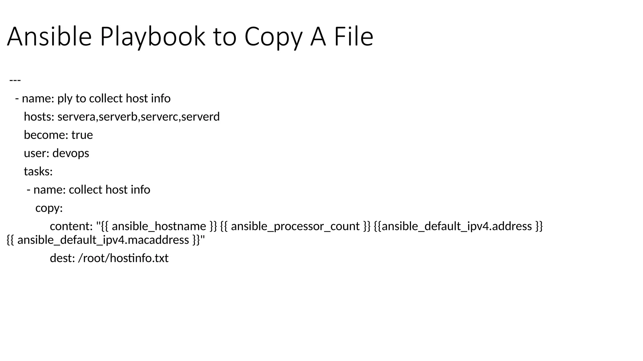 Ansible Playbook to Copy A File
---
- name: ply to collect host info
hosts: servera,serverb,serverc,serverd
become: true
user: devops
tasks:
- name: collect host info
copy:
content: "{{ ansible_hostname }} {{ ansible_processor_count }} {{ansible_default_ipv4.address }}
{{ ansible_default_ipv4.macaddress }}"
dest: /root/hostinfo.txt
 
