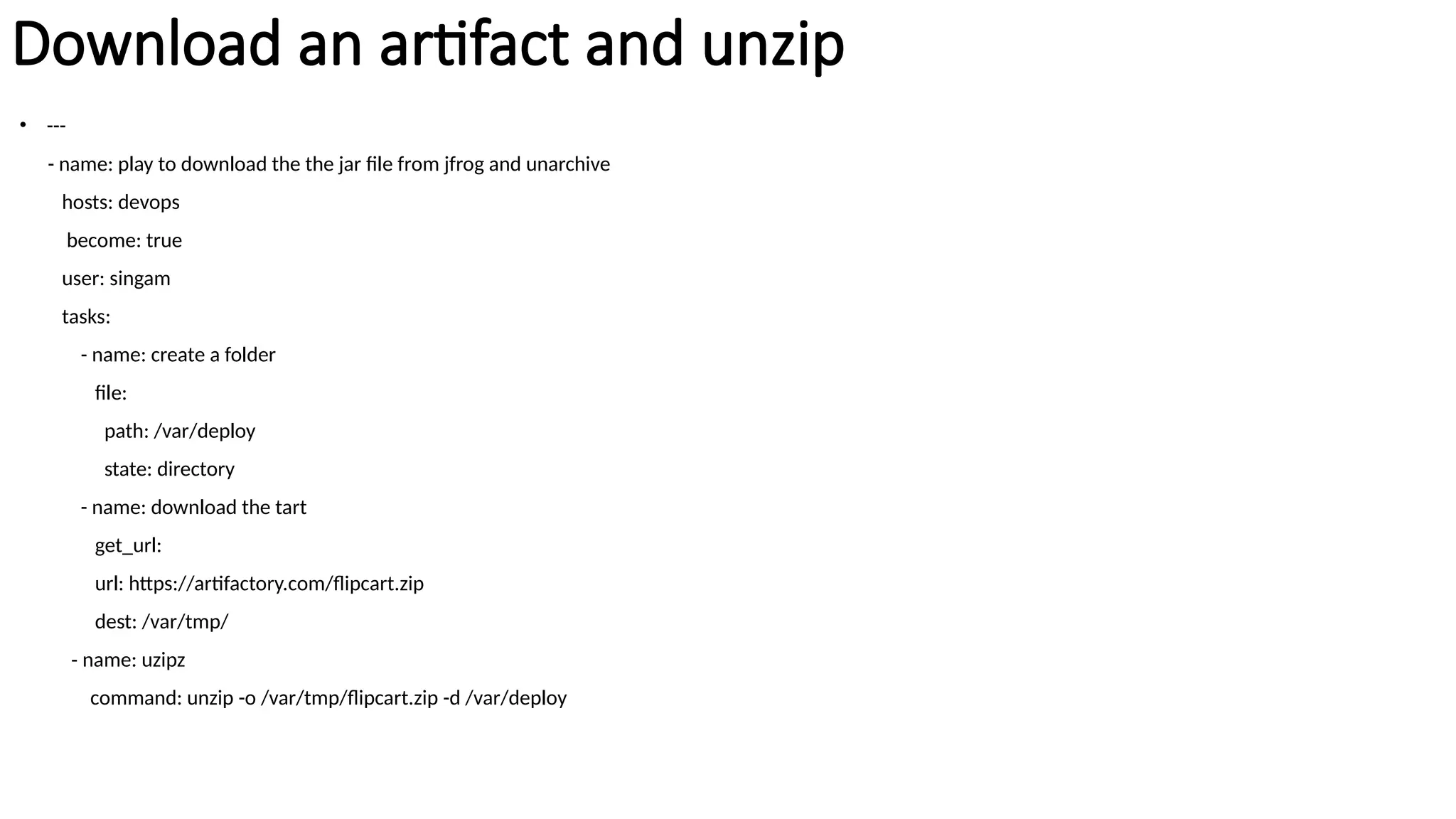Download an artifact and unzip
• ---
- name: play to download the the jar file from jfrog and unarchive
hosts: devops
become: true
user: singam
tasks:
- name: create a folder
file:
path: /var/deploy
state: directory
- name: download the tart
get_url:
url: https://artifactory.com/flipcart.zip
dest: /var/tmp/
- name: uzipz
command: unzip -o /var/tmp/flipcart.zip -d /var/deploy
 