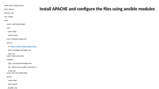 ---
- name: play to install apache
hosts: devops
become: true
user: singam
tasks:
- name: Install http package
yum:
name: httpd
state: present
- name: Download httpd.conf
get_url:
url: https://artifact/singam/httpd.conf.j2
dest: /etc/httpd/conf/httpd.conf
force: yes
- name: create index.html
lineinfile:
path: /var/www/html/index.html
line: "Hello from {{ ansible_hostname }}"
create: yes
- name: start and enable httpd
service:
name: httpd
state: started
enabled: true
Install APACHE and configure the files using ansible modules
 