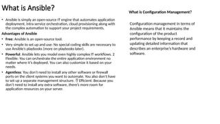 What is Ansible?
• Ansible is simply an open-source IT engine that automates application
deployment, intra service orchestration, cloud provisioning along with
the complex automation to support your project requirements.
Advantages of Ansible
• Free: Ansible is an open-source tool.
• Very simple to set up and use: No special coding skills are necessary to
use Ansible’s playbooks (more on playbooks later).
• Powerful: Ansible lets you model even highly complex IT workflows. 2
Flexible: You can orchestrate the entire application environment no
matter where it’s deployed. You can also customize it based on your
needs.
• Agentless: You don’t need to install any other software or firewall
ports on the client systems you want to automate. You also don’t have
to set up a separate management structure. Efficient: Because you

don’t need to install any extra software, there’s more room for
application resources on your server.
What is Configuration Management?
Configuration management in terms of
Ansible means that it maintains the
configuration of the product
performance by keeping a record and
updating detailed information that
describes an enterprise’s hardware and
software.
 