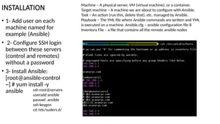 INSTALLATION
• 1- Add user on each
machine named for
example (Ansible)
• 2- Configure SSH login
between these servers
(control and remotes)
without a password
• 3- Install Ansible:
[root@ansible-control
~] # yum install -y
ansible
Machine − A physical server, VM (virtual machine), or a container.
Target machine − A machine we are about to configure with Ansible.
Task − An action (run this, delete that), etc. managed by Ansible.
Playbook − The YML file where Ansible commands are written and YML
is executed on a machine. Ansible.cfg – ansible configuration file 8
Inventory File – a file that contains all the remote ansible nodes
ssh root@servera
useradd ansible
passwd ansible
ssh-keygen
cd /etc/suders.d/
 