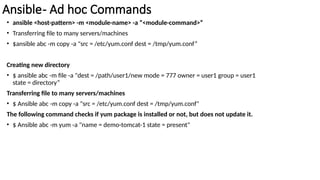 Ansible- Ad hoc Commands
• ansible <host-pattern> -m <module-name> -a “<module-command>”
• Transferring file to many servers/machines
• $ansible abc -m copy -a "src = /etc/yum.conf dest = /tmp/yum.conf”
Creating new directory
• $ ansible abc -m file -a "dest = /path/user1/new mode = 777 owner = user1 group = user1
state = directory”
Transferring file to many servers/machines
• $ Ansible abc -m copy -a "src = /etc/yum.conf dest = /tmp/yum.conf"
The following command checks if yum package is installed or not, but does not update it.
• $ Ansible abc -m yum -a "name = demo-tomcat-1 state = present"
 