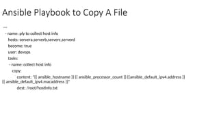 Ansible Playbook to Copy A File
---
- name: ply to collect host info
hosts: servera,serverb,serverc,serverd
become: true
user: devops
tasks:
- name: collect host info
copy:
content: "{{ ansible_hostname }} {{ ansible_processor_count }} {{ansible_default_ipv4.address }}
{{ ansible_default_ipv4.macaddress }}"
dest: /root/hostinfo.txt
 