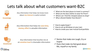 Lets talk about what customers want-B2C
 Stories that make one Laugh, Cry or
Inspire
 Posts that make me feel good about
Me, myself or my family
 What are the best places to travel in summer?
 What are the best clothes to wear for Prom?
 Where can I find the cheapest places to shop?
 Why is Brand X better than Brand Y
 How to apply Kaajal ?
 How to set up Windows on your own
 How to create your own mutual fund portfolio
 