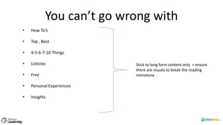 You can’t go wrong with
• How To’s
• Top , Best
• 4-5-6-7-10 Things
• Listicles
• Free
• Personal Experiences
• Insights
Stick to long form content only + ensure
there are visuals to break the reading
monotony
 