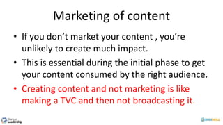 Marketing of content
• If you don’t market your content , you’re
unlikely to create much impact.
• This is essential during the initial phase to get
your content consumed by the right audience.
• Creating content and not marketing is like
making a TVC and then not broadcasting it.
 