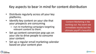 Key aspects to bear in mind for content distribution
• Distribute regularly across all your key
platforms.
• Identify key content on your site that
your prospects are consuming
– run re-marketing campaigns targeting
relevant content to them.
• Set up content conversion pop ups on
your site to drive people to consume
your content
• Set up a regular email marketing calendar
based on your content plan
Content Marketing is like
working out. You wont see
immediate results but the
ultimate payoff is beautiful
 
