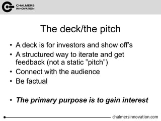 The deck/the pitch 
• A deck is for investors and show off’s 
• A structured way to iterate and get 
feedback (not a static ”pitch”) 
• Connect with the audience 
• Be factual 
• The primary purpose is to gain interest 
 
