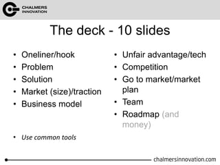 The deck - 10 slides 
• Oneliner/hook 
• Problem 
• Solution 
• Market (size)/traction 
• Business model 
• Unfair advantage/tech 
• Competition 
• Go to market/market 
plan 
• Team 
• Roadmap (and 
money) 
• Use common tools 
 