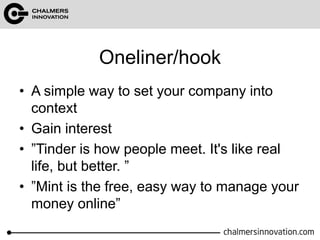 Oneliner/hook 
• A simple way to set your company into 
context 
• Gain interest 
• ”Tinder is how people meet. It's like real 
life, but better. ” 
• ”Mint is the free, easy way to manage your 
money online” 
 