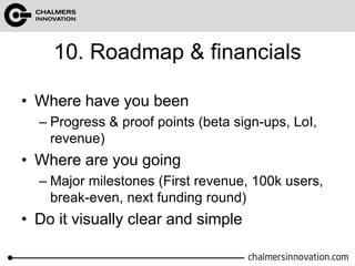 10. Roadmap & financials 
• Where have you been 
– Progress & proof points (beta sign-ups, LoI, 
revenue) 
• Where are you going 
– Major milestones (First revenue, 100k users, 
break-even, next funding round) 
• Do it visually clear and simple 
 