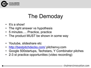 The Demoday 
• It’s a show! 
• The right answer vs hypothesis 
• 5 minutes…. Practice, practice 
• The product MUST be shown in some way 
• Youtube, slideshare etc 
• http://bestpitchdecks.com/ pitchenvy.com 
• Google 500startups, Techstars, Y Combinator pitches 
• 2-3 st practice opportunities (video recording) 
 