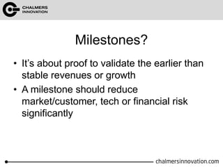 Milestones? 
• It’s about proof to validate the earlier than 
stable revenues or growth 
• A milestone should reduce 
market/customer, tech or financial risk 
significantly 
 