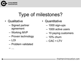 Type of milestones? 
• Qualitative 
– Signed partner 
agreement 
– Working MVP 
– Proven technology 
– LOI 
– Problem validated 
– … 
• Quantitative 
– 1000 sign-ups 
– 1000 active users 
– 10 paying customers 
– 10% churn 
– CAC < LTV 
 