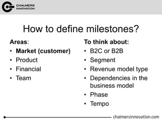 How to define milestones? 
Areas: 
• Market (customer) 
• Product 
• Financial 
• Team 
To think about: 
• B2C or B2B 
• Segment 
• Revenue model type 
• Dependencies in the 
business model 
• Phase 
• Tempo 
 