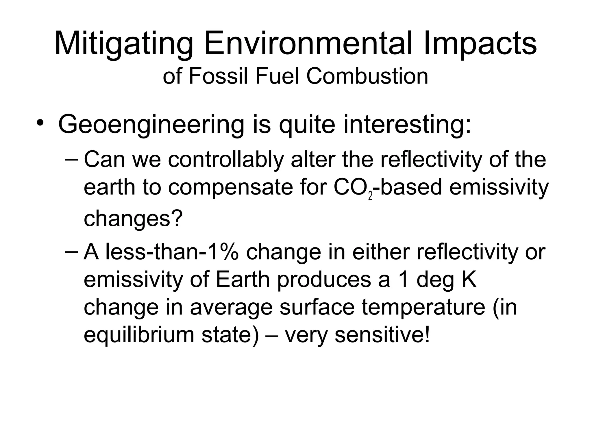 Mitigating Environmental Impacts
of Fossil Fuel Combustion

• Geoengineering is quite interesting:
– Can we controllably alter the reflectivity of the
earth to compensate for CO2-based emissivity
changes?
– A less-than-1% change in either reflectivity or
emissivity of Earth produces a 1 deg K
change in average surface temperature (in
equilibrium state) – very sensitive!

 
