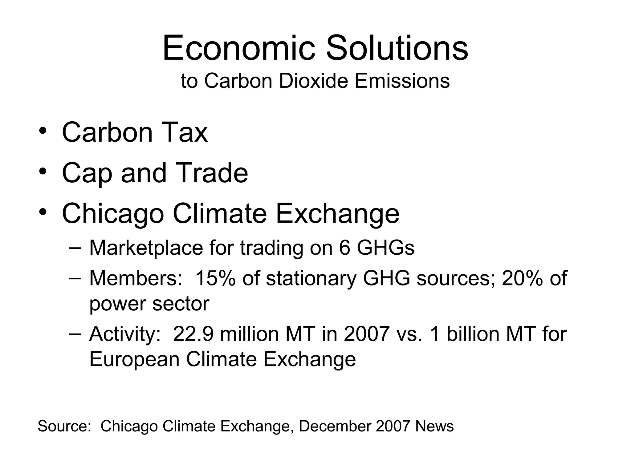 Economic Solutions
to Carbon Dioxide Emissions

• Carbon Tax
• Cap and Trade
• Chicago Climate Exchange
– Marketplace for trading on 6 GHGs
– Members: 15% of stationary GHG sources; 20% of
power sector
– Activity: 22.9 million MT in 2007 vs. 1 billion MT for
European Climate Exchange
Source: Chicago Climate Exchange, December 2007 News

 